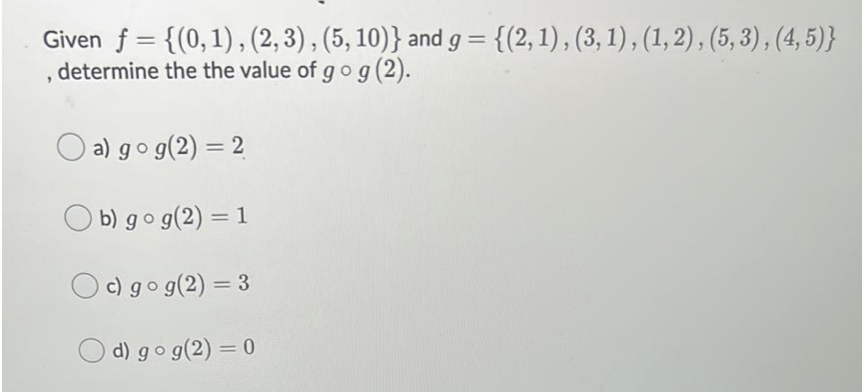 Given f = {(0,1) , (2, 3) , (5, 10)} and g
, determine the the value of g og(2).
= {(2, 1), (3, 1) , (1, 2), (5, 3) , (4, 5)}
a) go g(2) = 2
O b) go g(2) = 1
%3D
O c) gog(2) = 3
%3D
O d) go g(2) = 0
