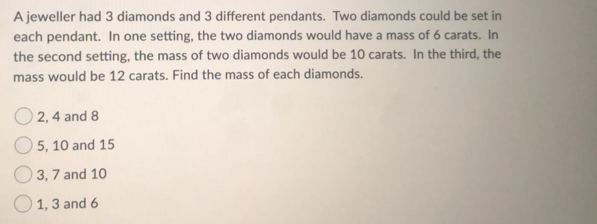 A jeweller had 3 diamonds and 3 different pendants. Two diamonds could be set in
each pendant. In one setting, the two diamonds would have a mass of 6 carats. In
the second setting, the mass of two diamonds would be 10 carats. In the third, the
mass would be 12 carats. Find the mass of each diamonds.
2, 4 and 8
5, 10 and 15
3, 7 and 10
1, 3 and 6
