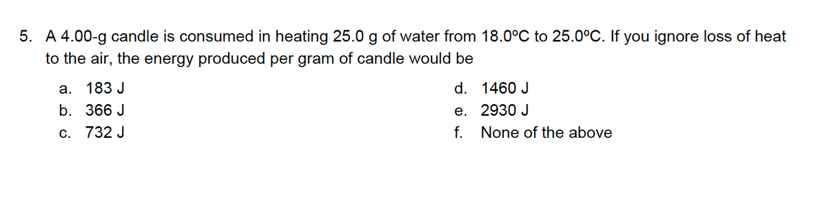 5. A 4.00-g candle is consumed in heating 25.0 g of water from 18.0°C to 25.0°C. If you ignore loss of heat
to the air, the energy produced per gram of candle would be
а. 183 J
d. 1460 J
е. 2930 J
f. None of the above
b. 366 J
c. 732 J
