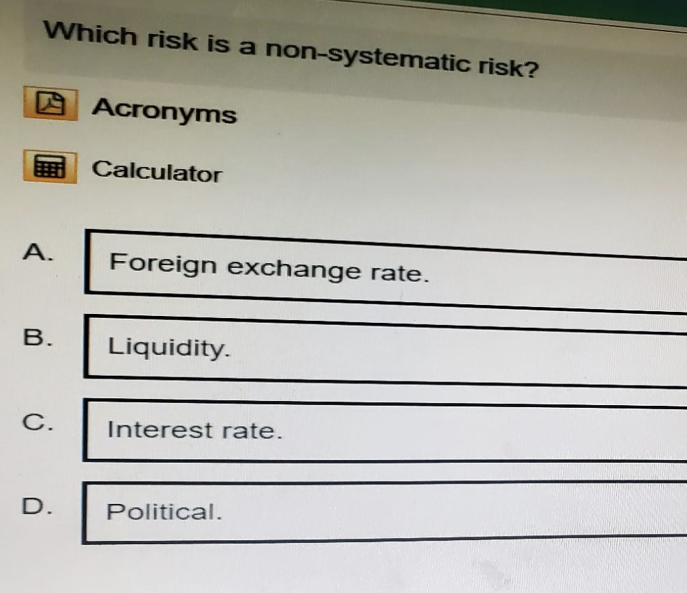Which risk is a non-systematic risk?
Acronyms
Calculator
A.
Foreign exchange rate.
B.
Liquidity.
C.
Interest rate.
D.
Political.