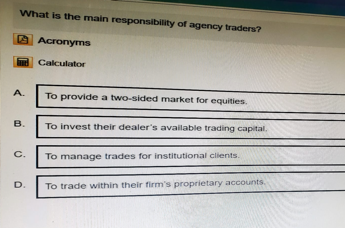 What is the main responsibility of agency traders?
Acronyms
Calculator
A.
To provide a two-sided market for equities.
B.
To invest their dealer's available trading capital.
C.
To manage trades for institutional clients.
D.
To trade within their firm's proprietary accounts.