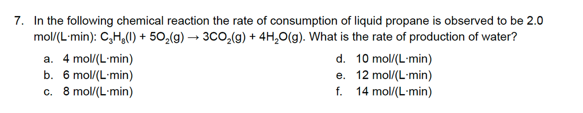 7. In the following chemical reaction the rate of consumption of liquid propane is observed to be 2.0
mol/(L-min): C3H,(1) + 50,(g) → 3Co,(g) + 4H,0(g). What is the rate of production of water?
d. 10 mol/(L-min)
a. 4 mol/(L-min)
b. 6 mol/(L-min)
c. 8 mol/(L-min)
e. 12 mol/(L-min)
f. 14 mol/(L-min)
