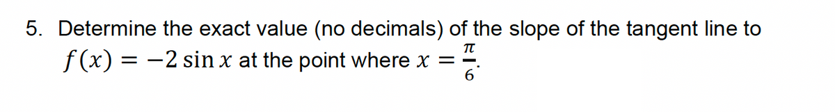 5. Determine the exact value (no decimals) of the slope of the tangent line to
f(x) = −2 sin x at the point where x = =
π
6