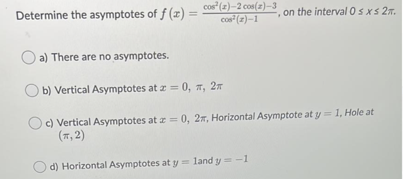 Determine the asymptotes of f (x):
cos (z)-2 cos(z)-3
cos²(z)–1
, on the interval 0 s xs 27.
%3D
a) There are no asymptotes.
b) Vertical Asymptotes at x = 0, 7, 27
c) Vertical Asymptotes at a = 0, 27, Horizontal Asymptote at y = 1, Hole at
(T, 2)
d) Horizontal Asymptotes at y = land y = -1
