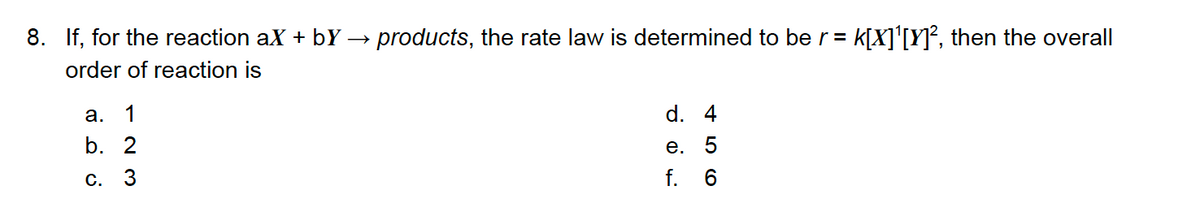 8. If, for the reaction ax + bY
products, the rate law is determined to be r=
K[X]'[Y]², then the overall
order of reaction is
a.
1
d. 4
b. 2
е.
f. 6
С.

