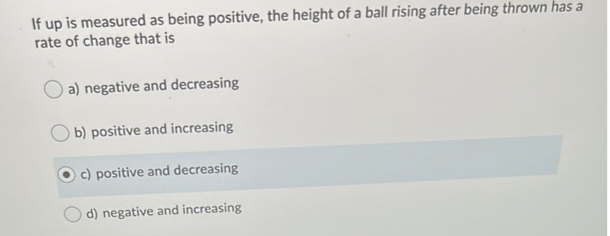 If up is measured as being positive, the height of a ball rising after being thrown has a
rate of change that is
a) negative and decreasing
b) positive and increasing
c) positive and decreasing
d) negative and increasing
