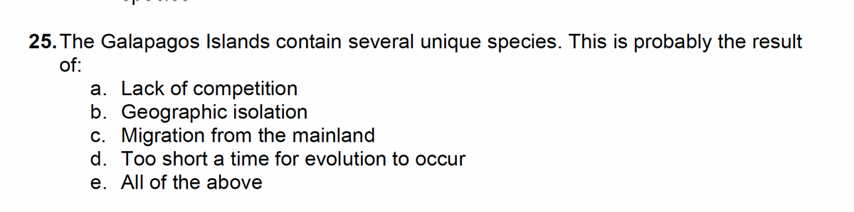 25. The Galapagos Islands contain several unique species. This is probably the result
of:
a. Lack of competition
b. Geographic isolation
c. Migration from the mainland
d. Too short a time for evolution to occur
e. All of the above
