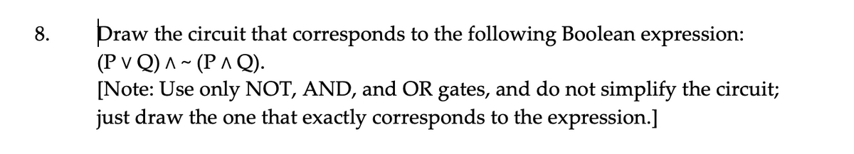 Draw the circuit that corresponds to the following Boolean expression:
(P v Q) A ~ (PA Q).
[Note: Use only NOT, AND, and OR gates, and do not simplify the circuit;
just draw the one that exactly corresponds to the expression.]
8.
