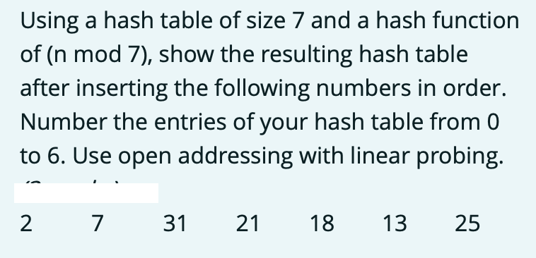 Using a hash table of size 7 and a hash function
of (n mod 7), show the resulting hash table
after inserting the following numbers in order.
Number the entries of your hash table from 0
to 6. Use open addressing with linear probing.
7
31
21
18
13
25
