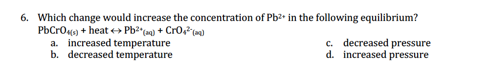6. Which change would increase the concentration of Pb²+ in the following equilibrium?
PbCrO4(s) + heat → Pb²+ (aq) + CrO4² (aq)
a. increased temperature
b. decreased temperature
c. decreased pressure
d. increased pressure