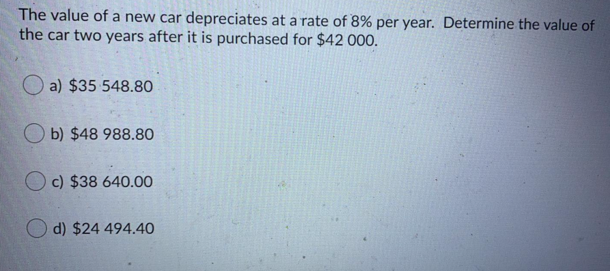 The value of a new car depreciates at a rate of 8% per year. Determine the value of
the car two years after it is purchased for $42 000.
O a) $35 548.80
O b) $48 988.80
O c) $38 640.00
O d) $24 494.40
