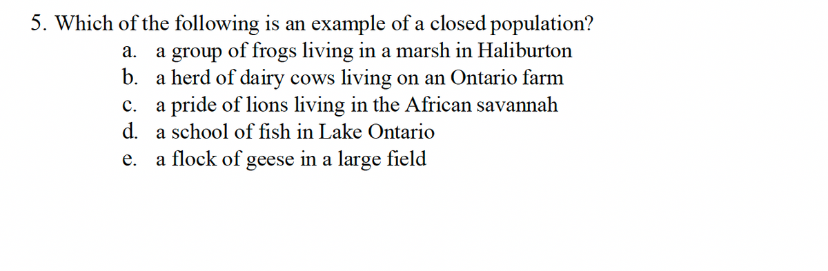 5. Which of the following is an example of a closed population?
a. a group of frogs living in a marsh in Haliburton
b. a herd of dairy cows living on an Ontario farm
C. a pride of lions living in the African savannah
d. a school of fish in Lake Ontario
e. a flock of geese in a large field
