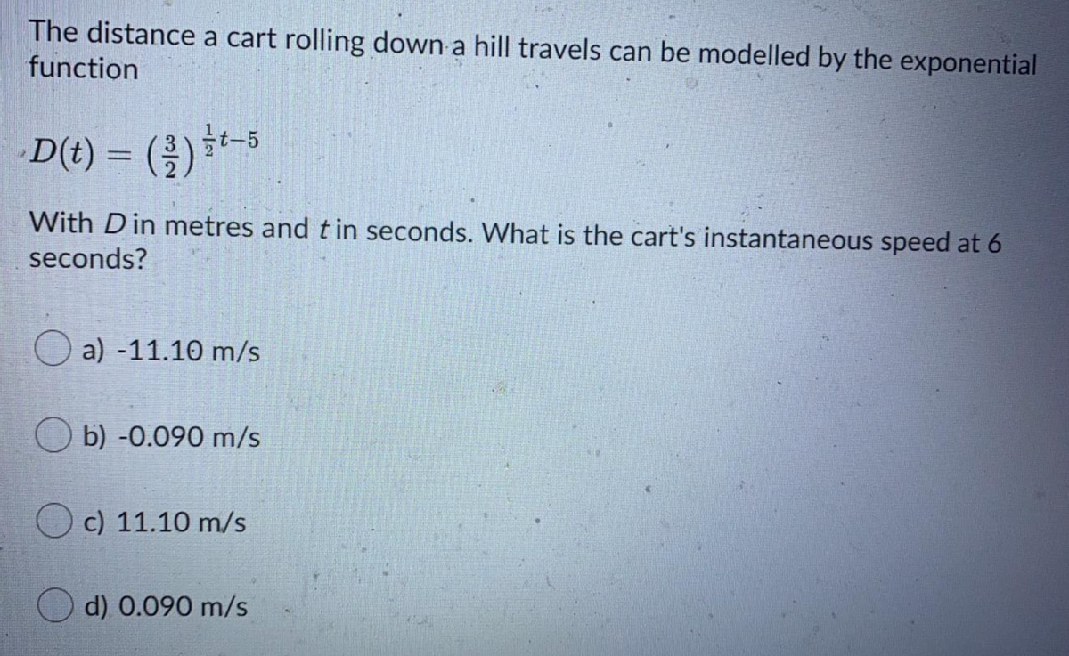 The distance a cart rolling down a hill travels can be modelled by the exponential
function
D(t) = (2)-5
With Din metres and tin seconds. What is the cart's instantaneous speed at 6
seconds?
O a) -11.10 m/s
O b) -0.090 m/s
O c) 11.10 m/s
O d) 0.090 m/s
