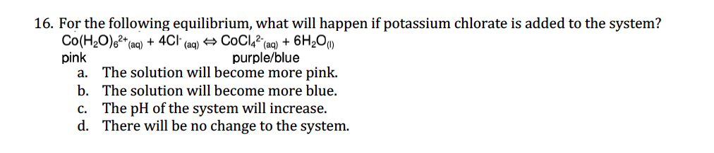 16. For the following equilibrium, what will happen if potassium chlorate is added to the system?
Co(H₂O)²+ (aq) + 4Cl (aq) CoCl42 (aq) + 6H₂O(1)
purple/blue
pink
a. The solution will become more pink.
b. The solution will become more blue.
c. The pH of the system will increase.
There will be no change to the system.
d.