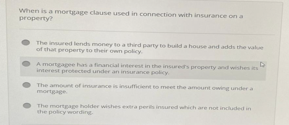 When is a mortgage clause used in connection with insurance on a
property?
The insured lends money to a third party to build a house and adds the value
of that property to their own policy.
A mortgagee has a financial interest in the insured's property and wishes its
interest protected under an insurance policy.
The amount of insurance is insufficient to meet the amount owing under a
mortgage.
The mortgage holder wishes extra perils insured which are not included in
the policy wording.