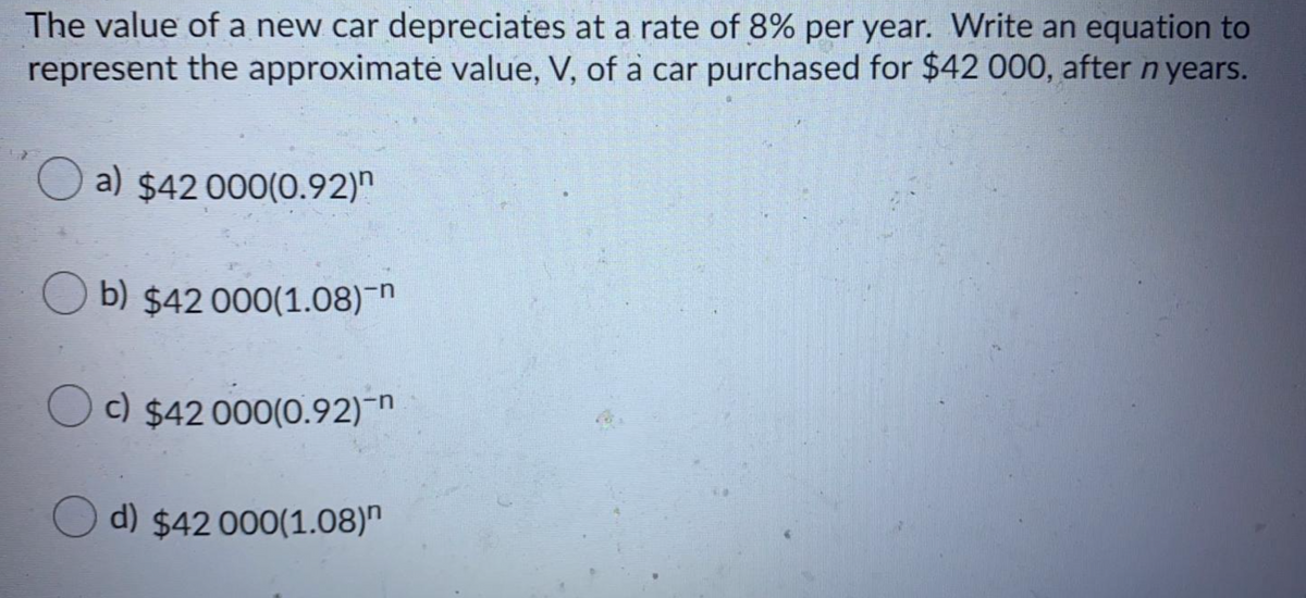 The value of a new car depreciates at a rate of 8% per year. Write an equation to
represent the approximaté value, V, of a car purchased for $42 000, after n years.
O a) $42 000(0.92)"
b) $42 000(1.08)¯n
O c) $42 000(0.92)¯n
O d) $42 000(1.08)"
