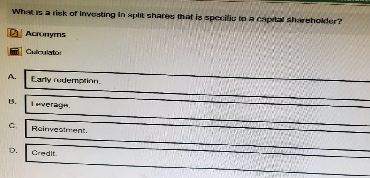 What is a risk of investing in split shares that is specific to a capital shareholder?
Acronyms
Calculator
A.
Early redemption.
B.
Leverage.
C. Reinvestment.
D.
Credit.