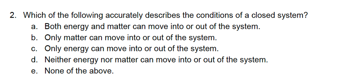 2. Which of the following accurately describes the conditions of a closed system?
a. Both energy and matter can move into or out of the system.
b. Only matter can move into or out of the system.
c. Only energy can move into or out of the system.
d. Neither energy nor matter can move into or out of the system.
e. None of the above.
