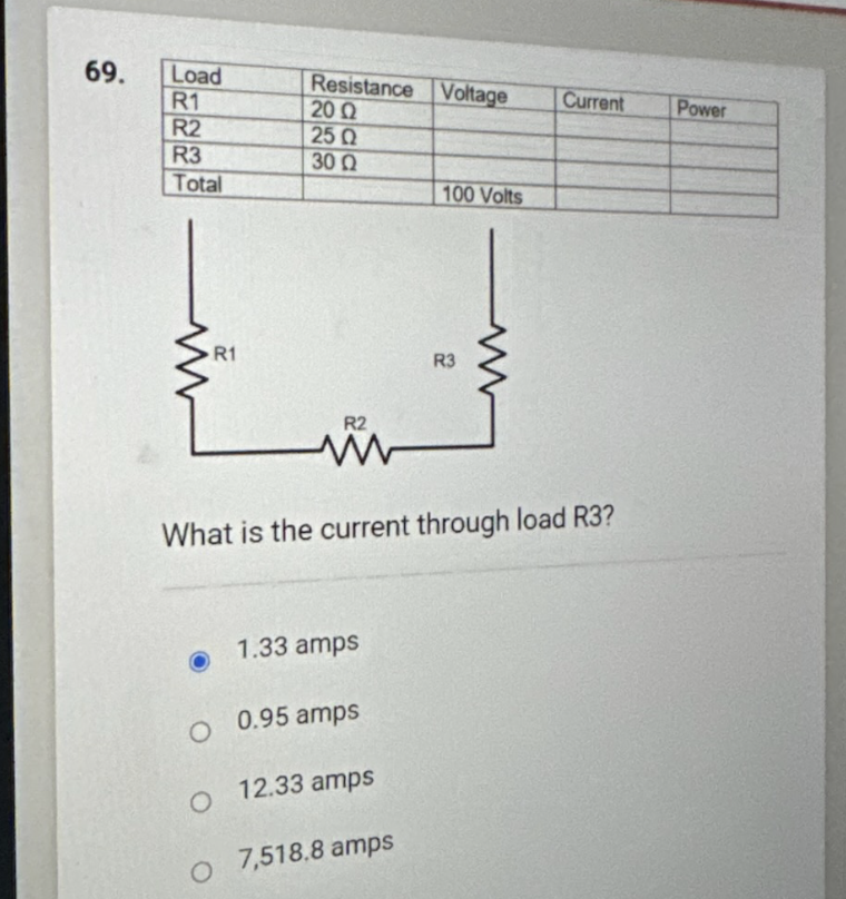 69.
Load
R1
R2
R3
Total
R1
Resistance Voltage
2002
25 Ω
30 Q
O
R2
1.33 amps
O 0.95 amps
O 12.33 amps
7,518.8 amps
100 Volts
What is the current through load R3?
R3
Current
Power