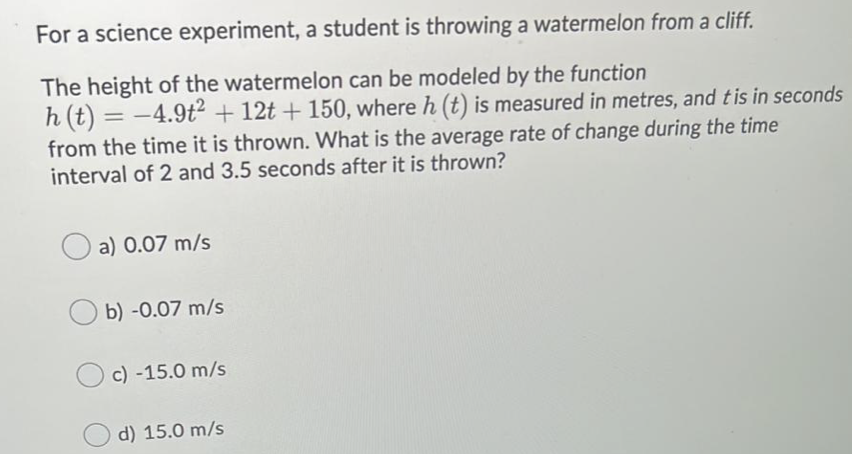 For a science experiment, a student is throwing a watermelon from a cliff.
The height of the watermelon can be modeled by the function
h (t) = -4.9t² + 12t + 150, where h (t) is measured in metres, and tis in seconds
from the time it is thrown. What is the average rate of change during the time
interval of 2 and 3.5 seconds after it is thrown?
%3D
a) 0.07 m/s
b) -0.07 m/s
c) -15.0 m/s
d) 15.0 m/s
