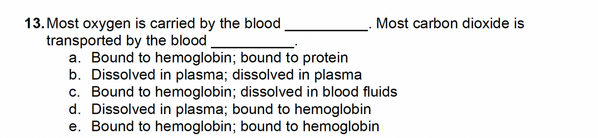 13. Most oxygen is carried by the blood
transported by the blood
a. Bound to hemoglobin; bound to protein
b. Dissolved in plasma; dissolved in plasma
c. Bound to hemoglobin; dissolved in blood fluids
d. Dissolved in plasma; bound to hemoglobin
e. Bound to hemoglobin; bound to hemoglobin
Most carbon dioxide is
