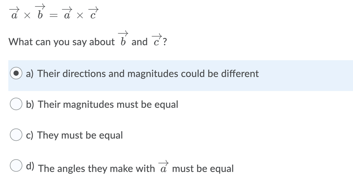 ахь
ахс
What can you say about b and c?
a) Their directions and magnitudes could be different
O b) Their magnitudes must be equal
O c) They must be equal
O d) The angles they make with a must be equal
