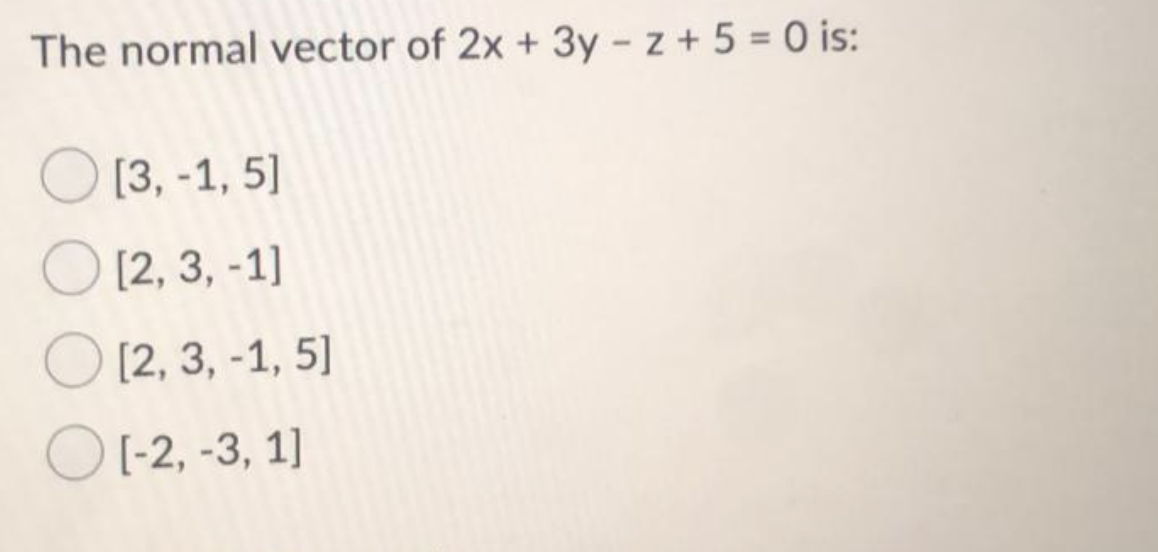 The normal vector of 2x + 3y - z + 5 = 0 is:
O [3, -1, 5]
O [2, 3, -1]
O [2, 3, -1, 5]
O [-2, -3, 1]
