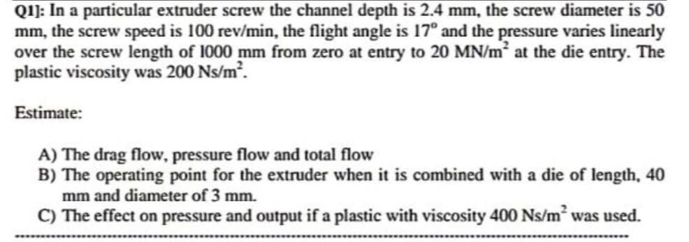 QI): In a particular extruder screw the channel depth is 2.4 mm, the screw diameter is 50
mm, the screw speed is 100 rev/min, the flight angle is 17° and the pressure varies linearly
over the screw length of 1000 mm from zero at entry to 20 MN/m at the die entry. The
plastic viscosity was 200 Ns/m.
Estimate:
A) The drag flow, pressure flow and total flow
B) The operating point for the extruder when it is combined with a die of length, 40
mm and diameter of 3 mm.
C) The effect on pressure and output if a plastic with viscosity 400 Ns/m was used.
