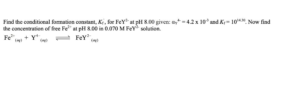Find the conditional formation constant, Kf, for FeY2- at pH 8.00 given: ay+ = 4.2 x 103 and Kf= 1014.30. Now find
the concentration of free Fe* at pH 8.00 in 0.070 M FeY² solution.
Fe2+
(aq)
+ Y*,
(aq)
FeY?
(aq)

