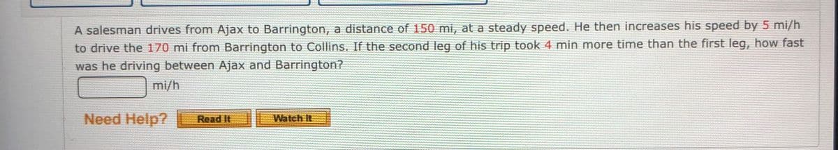 A salesman drives from Ajax to Barrington, a distance of 150 mi, at a steady speed. He then increases his speed by 5 mi/h
to drive the 170 mi from Barrington to Collins. If the second leg of his trip took 4 min more time than the first leg, how fast
was he driving between Ajax and Barrington?
mi/h
Need Help?
Read It
Watch It
