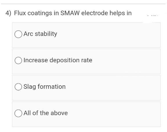 4) Flux coatings in SMAW electrode helps in
O Arc stability
Increase deposition rate
Slag formation
All of the above
