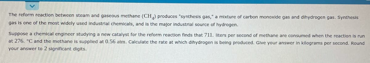 The reform reaction between steam and gaseous methane (CH,) produces "synthesis gas," a mixture of carbon monoxide gas and dihydrogen gas. Synthesis
gas is one of the most widely used Industrial chemicals, and is the major industrial source of hydrogen.
Suppose a chemical engineer studying a new catalyst for the reform reaction finds that 711. liters per second of methane are consumed when the reaction Is run
at 276. °C and the methane is supplied at 0.56 atm. Calculate the rate at which dihydrogen is being produced. Glve your answer in kilograms per second. Round
your answer to 2 significant digits.
