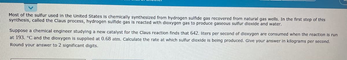 Most of the sulfur used in the United States is chemically synthesized from hydrogen sulfide gas recovered from natural gas wells. In the first step of this
synthesis, called the Claus process, hydrogen sulfide gas is reacted with dioxygen gas to produce gaseous sulfur dioxide and water.
Suppose a chemical engineer studying a new catalyst for the Claus reaction finds that 642. liters per second of dloxygen are consumed when the reaction is run
at 193. °C and the dioxygen is supplied at 0.68 atm. Calculate the rate at which sulfur dioxide is being produced. Glve your answer in kilograms per second.
Round your answer to 2 significant digits.
