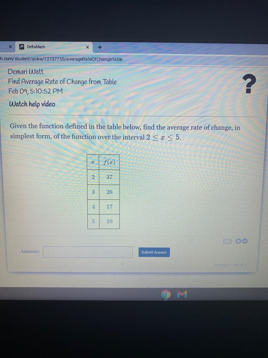 DeltaMath
h.com/student/sove/12737755/averageRateOfChangeTable
Demari Watt
Find Average Rate of Change from Table
Feb 09, 5:10:52 PM
Watch help video
Given the function defined in the table below, find the average rate of change, in
simplest form, of the function over the interval 2 <x < 5.
af(@)
2
37
3
26
17
10
Answer:
Submit Answer
attempt i out ofa
4,
