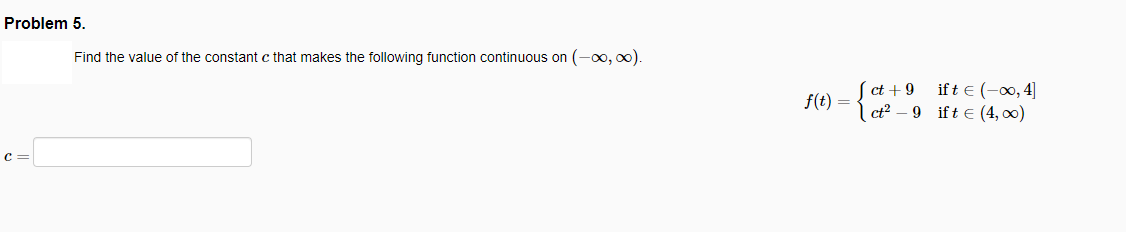 Problem 5.
Find the value of the constant c that makes the following function continuous on (-00, oo).
if t € (-00, 4]
ct + 9
f(t) = { - 9 ift e (4, 00)
c =
