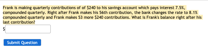 Frank is making quarterly contributions of of $240 to his savings account which pays interest 7.5%,
compounded quarterly. Right after Frank makes his 56th contribution, the bank changes the rate to 8.1%
compounded quarterly and Frank makes 53 more $240 contributions. What is Frank's balance right after his
last contribution?
Submit Question
