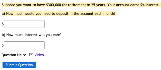 Suppose you want to have $300,000 for retirement in 25 years. Your account earns 9% interest.
a) How much would you need to deposit in the account each month?
b) How much interest will you earn?
Question Help: D Video
Submit Question
