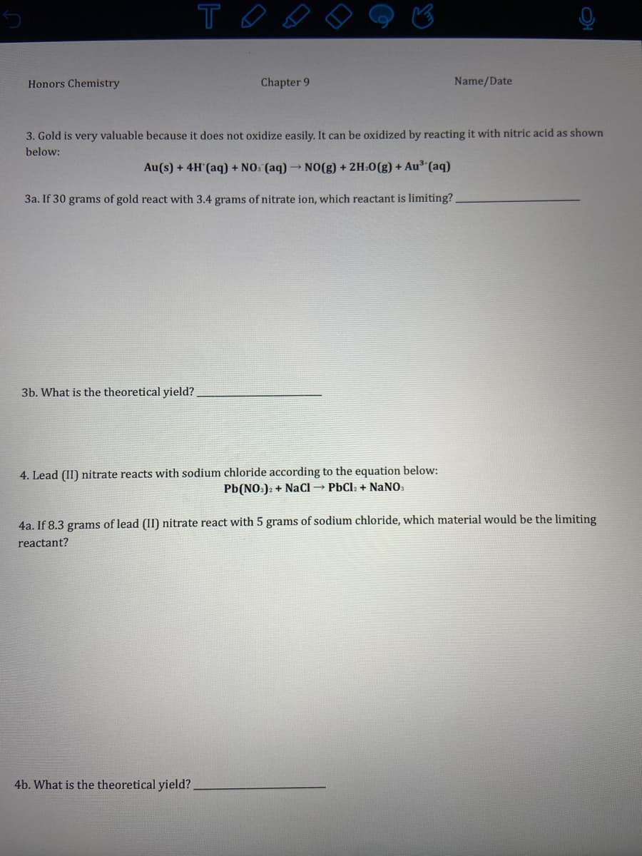 Honors Chemistry
Chapter 9
Name/Date
3. Gold is very valuable because it does not oxidize easily. It can be oxidized by reacting it with nitric acid as shown
below:
Au(s) + 4H'(aq) + NO: (aq) → NO(g) + 2H:0(g) + Au³ (aq)
3a. If 30 grams of gold react with 3.4 grams of nitrate ion, which reactant is limiting?.
3b. What is the theoretical yield?.
4. Lead (II) nitrate reacts with sodium chloride according to the equation below:
Pb(NO.): + NaCl → PbCla + NANO.
4a. If 8.3 grams of lead (II) nitrate react with 5 grams of sodium chloride, which material would be the limiting
reactant?
4b. What is the theoretical yield?

