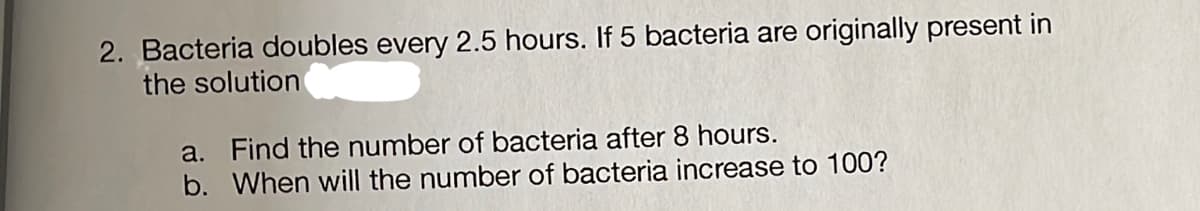 2. Bacteria doubles every 2.5 hours. If 5 bacteria are originally present in
the solution
a. Find the number of bacteria after 8 hours.
b. When will the number of bacteria increase to 100?