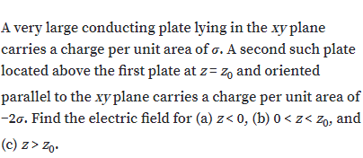 A very large conducting plate lying in the xy plane
carries a charge per unit area of o. A second such plate
located above the first plate at z= z, and oriented
parallel to the xy plane carries a charge per unit area of
-20. Find the electric field for (a) z< 0, (b) 0 < z< Zg, and
(c) z> Zo.
