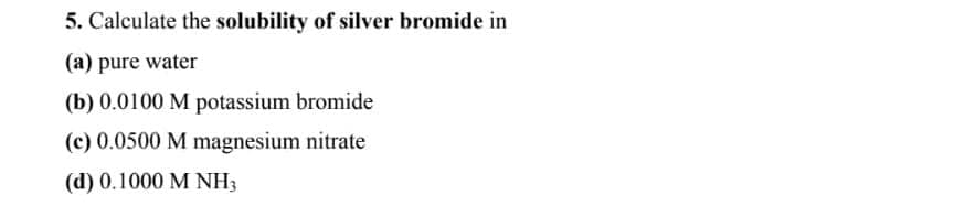 5. Calculate the solubility of silver bromide in
(a) pure water
(b) 0.0100 M potassium bromide
(c) 0.0500 M magnesium nitrate
