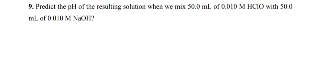 9. Predict the pH of the resulting solution when we mix 50.0 mL of 0.010 M HClO with 50.0
mL of 0.010 M NaOH?
