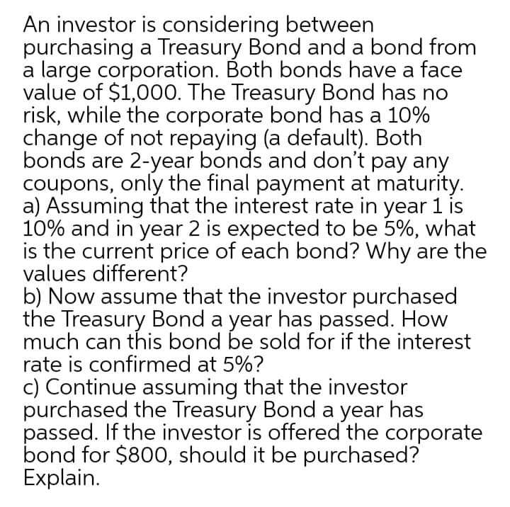 An investor is considering between
purchasing a Treasury Bond and a bond from
a large corporation. Both bonds have a face
value of $1,000. The Treasury Bond has no
risk, while the corporate bond has a 10%
change of not repaying (a default). Both
bonds are 2-year bonds and don't pay any
coupons, only the final payment at maturity.
a) Assuming that the interest rate in year 1 is
10% and in year 2 is expected to be 5%, what
is the current price of each bond? Why are the
values different?
b) Now assume that the investor purchased
the Treasury Bond a year has passed. How
much can this bond be sold for if the interest
rate is confirmed at 5%?
c) Continue assuming that the investor
purchased the Treasury Bond a year has
passed. If the investor is offered the corporate
bond for $800, should it be purchased?
Explain.
