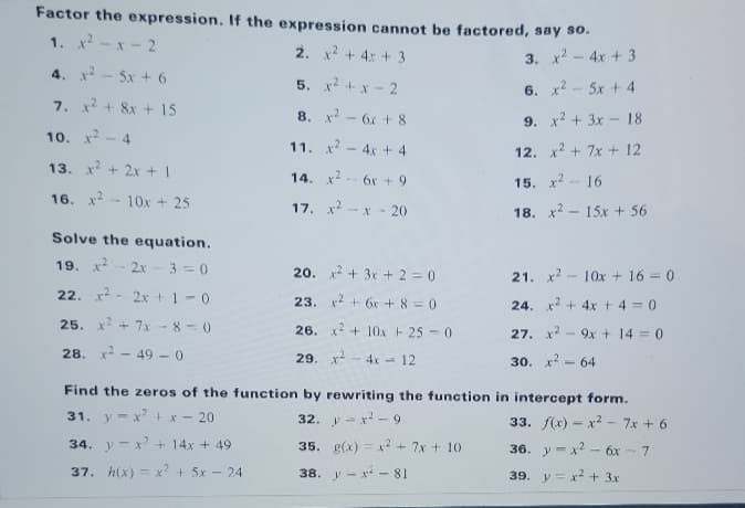 Factor the expression. If the expression cannot be factored, say s0.
1. x-x- 2
2. x + 4: + 3
x2 - 4x + 3
3.
4. x - 5x + 6
5. x? + x- 2
6. x2 - 5x + 4
7. x + 8x + 15
8. x - 6 + 8
9. x? + 3x - 18
10. x
-4
11. x - 4x + 4
12. x2 + 7x + 12
13. x+ 2x + I
14. x2
6x + 9
15. x2
16
16. x - 10x + 25
17. x2
-X- 20
18. x2 - 15x + 56
Solve the equation.
19. x
2x- 3 = 0
20. x2 + 3x + 2 = 0
21. x2 - 10x + 16 = 0
22. x - 2x t1-0
23. x2 + 6r + 8 =0
24. x2 + 4x+ 4 0
25. x + 7x - 8 - 0
26. x2 + 10x 25 -0
9x + 14 = 0
27. x2
28. x - 49 -0
29. x- 4x - 12
30. к2
64
%3D
Find the zeros of the function by rewriting the function in intercept form.
31. y-x + x - 20
32. y- x - 9
33. f(x) - x2 - 7x + 6
34. y - x' + 14x + 49
35. g(x) = x? + 7x + 10
36. y -x2 - 6x - 7
37. h(x) = x? + 5x - 24
38. y - x - 81
39. y = x2 + 3x
