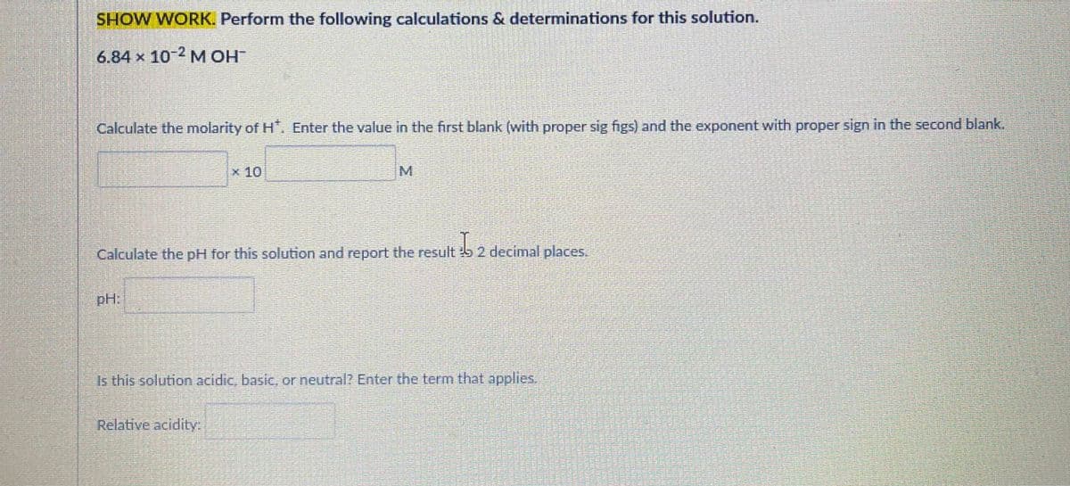 SHOW WORK. Perform the following calculations & determinations for this solution.
6.84 x 10 2 M OH
Calculate the molarity of H. Enter the value in the first blank (with proper sig figs) and the exponent with proper sign in the second blank.
x 10
M.
Calculate the pH for this solution and report the result 5 2 decimal places.
pH:
Is this solution acidic, basic, or neutral? Enter the term that applies.
Relative acidity:
