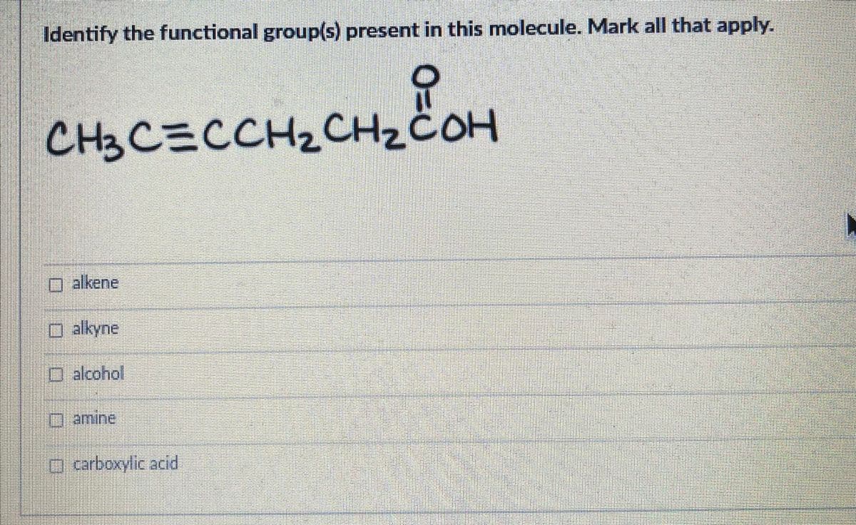 Identify the functional group(s) present in this molecule. Mark all that apply.
CH3CECCH2CH2ČOH
O alkene
alkyne
D alcohol
Oamine
O carboxylic acid
