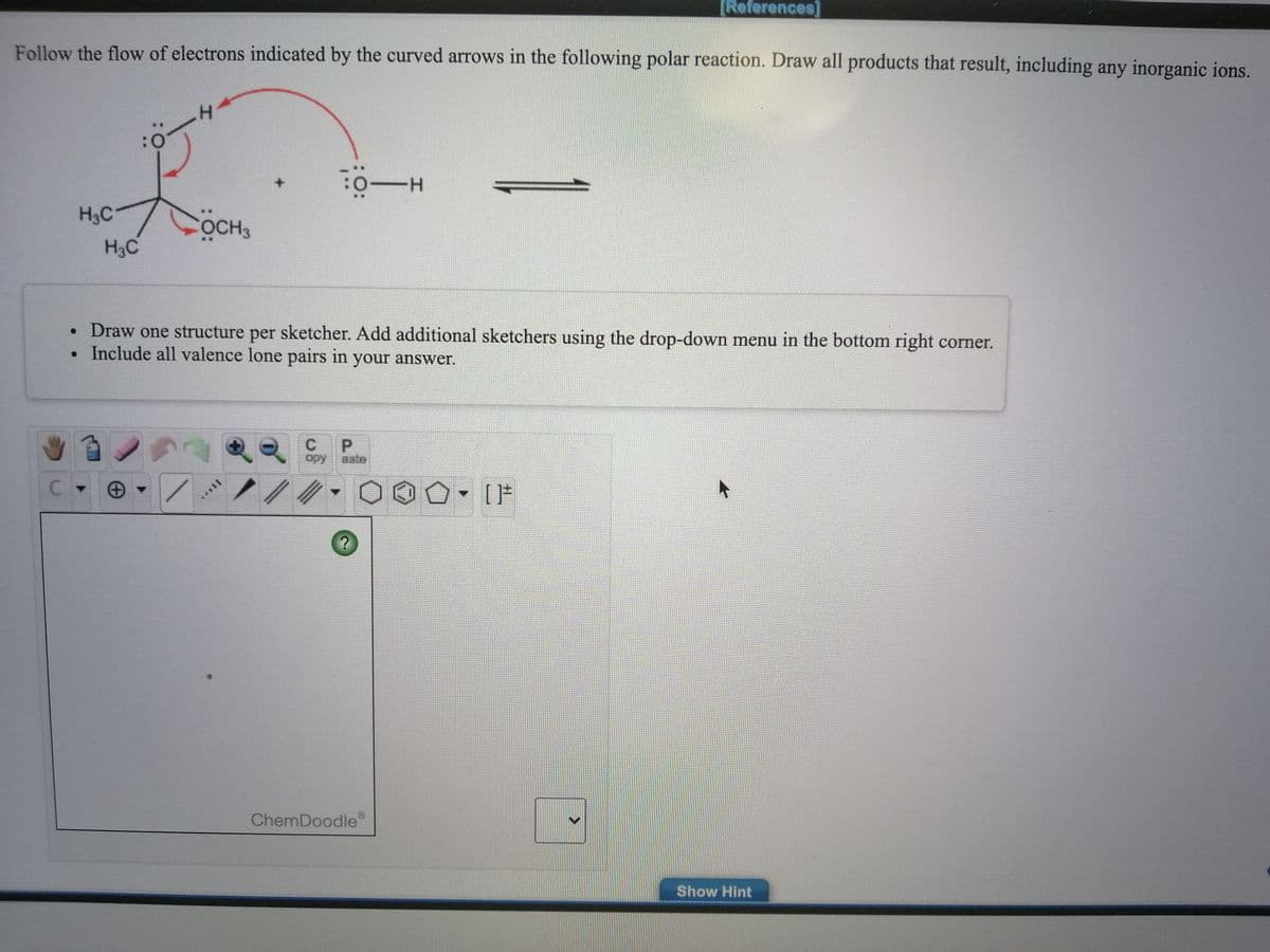 [References]
Follow the flow of electrons indicated by the curved arrows in the following polar reaction. Draw all products that result, including any inorganic ions.
H.
H3C
OCH3
H3C
• Draw one structure per sketcher. Add additional sketchers using the drop-down menu in the bottom right corner.
Include all valence lone pairs in your answer.
P.
ору
aste
ChemDoodle
Show Hint
