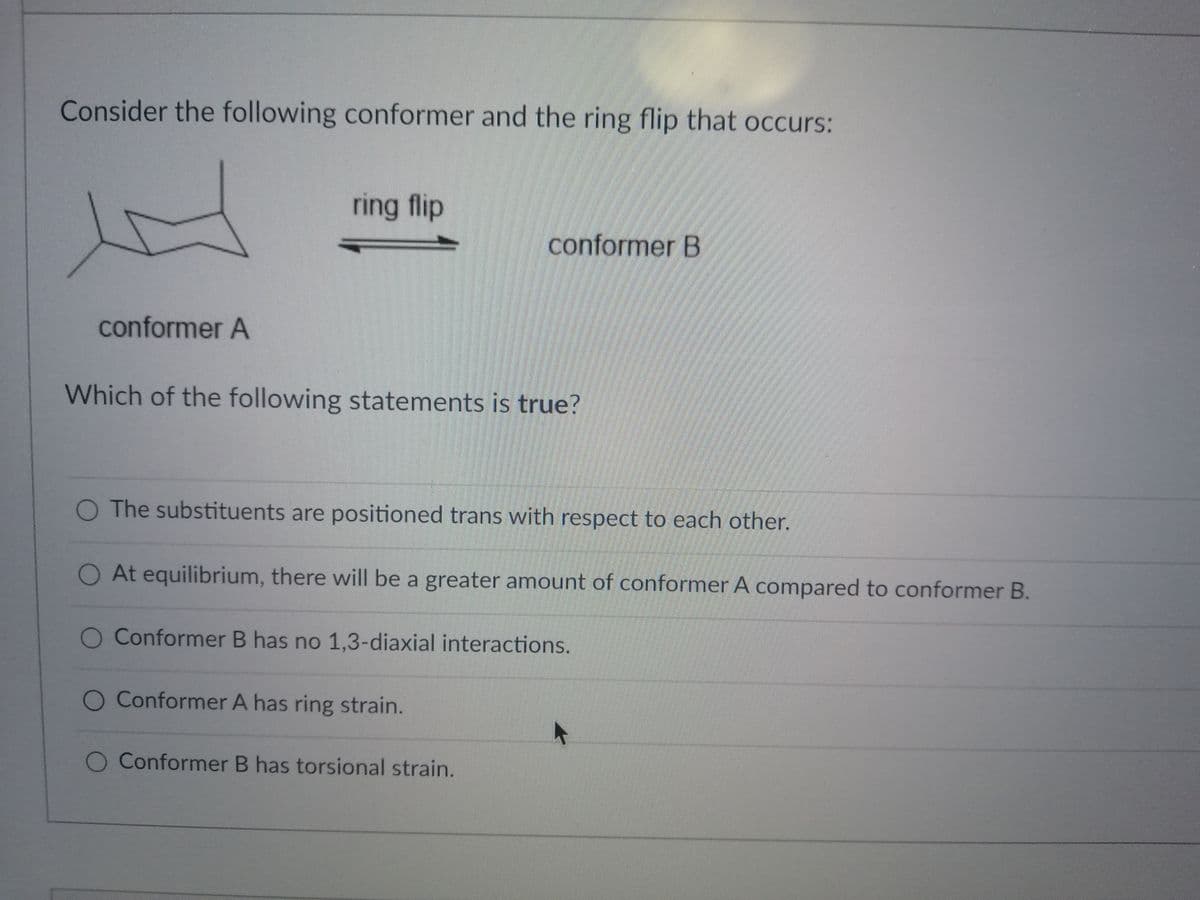 Consider the following conformer and the ring flip that occurs:
ring flip
conformer B
conformer A
Which of the following statements is true?
O The substituents are positioned trans with respect to each other.
At equilibrium, there will be a greater amount of conformer A compared to conformer B.
Conformer B has no 1,3-diaxial interactions.
O Conformer A has ring strain.
O Conformer B has torsional strain.
