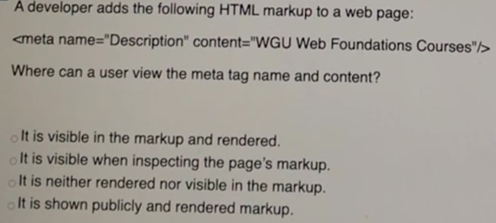 À developer adds the following HTML markup to a web page:
<meta name="Description" content="WGU Web Foundations Courses"/>
Where can a user view the meta tag name and content?
olt is visible in the markup and rendered.
olt is visible when inspecting the page's markup.
olt is neither rendered nor visible in the markup.
olt is shown publicly and rendered markup.
