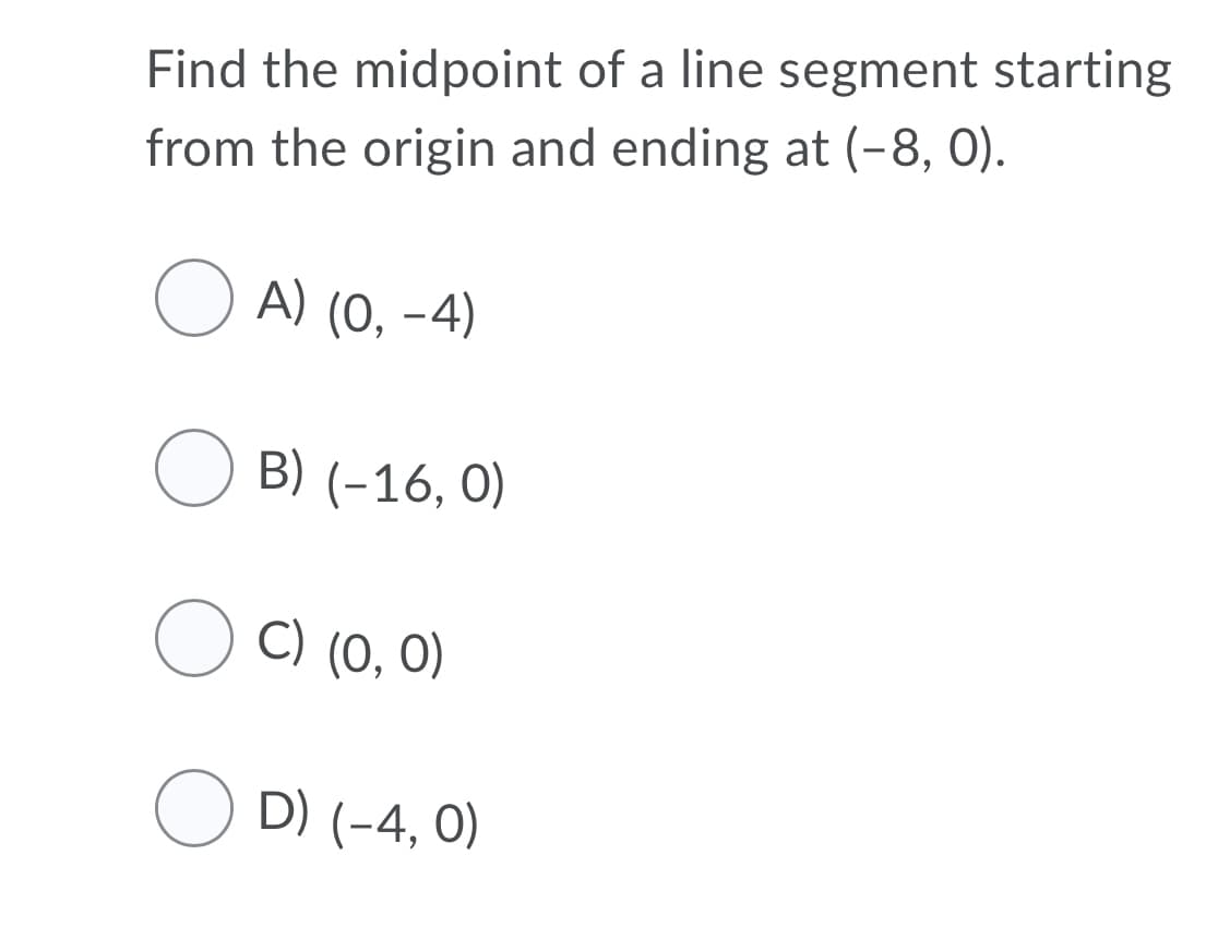 Find the midpoint of a line segment starting
from the origin and ending at (-8, 0).
A) (0, -4)
O B) (-16, 0)
O C) (0, 0)
O D) (-4, 0)

